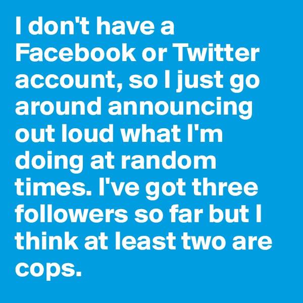 I don't have a Facebook or Twitter account, so I just go around announcing out loud what I'm doing at random times. I've got three followers so far but I think at least two are cops. 