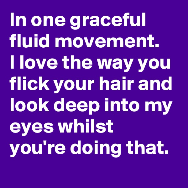 In one graceful fluid movement.
I love the way you flick your hair and look deep into my eyes whilst you're doing that.