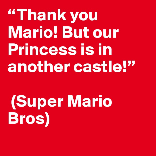 “Thank you Mario! But our Princess is in another castle!”

 (Super Mario Bros)
