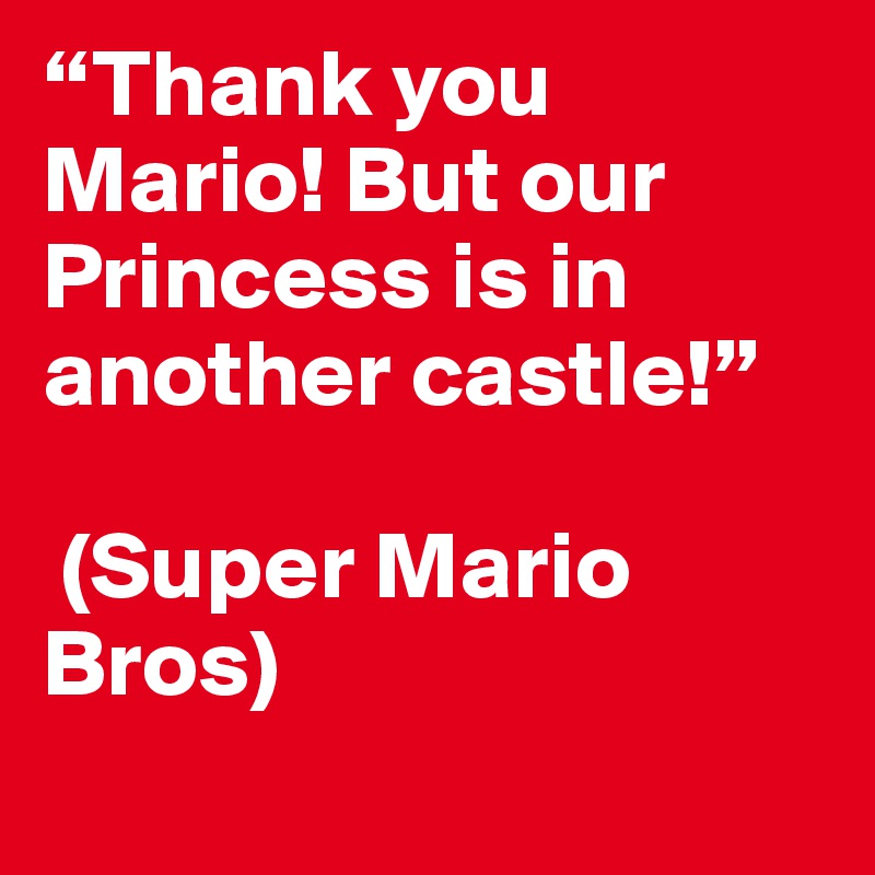 “Thank you Mario! But our Princess is in another castle!”

 (Super Mario Bros)
