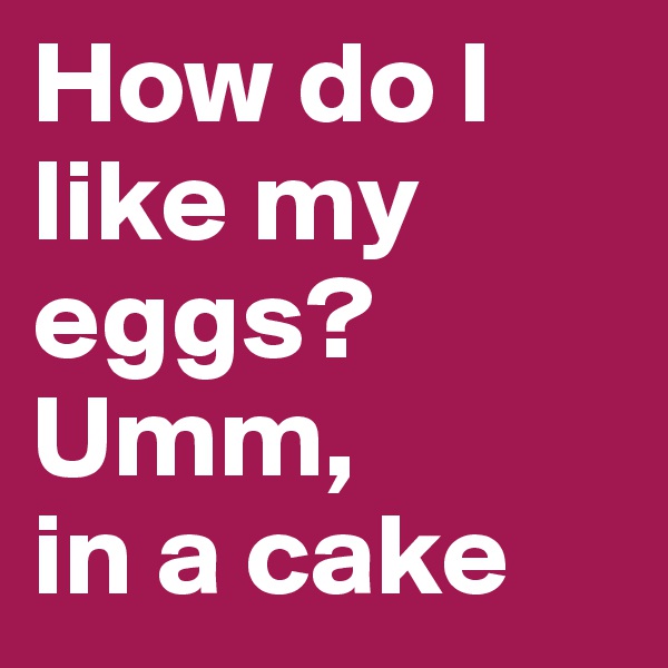 How do I like my eggs?
Umm, 
in a cake