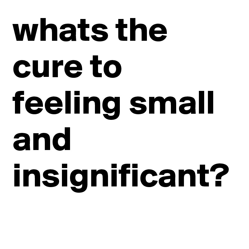 whats the cure to feeling small and insignificant?
