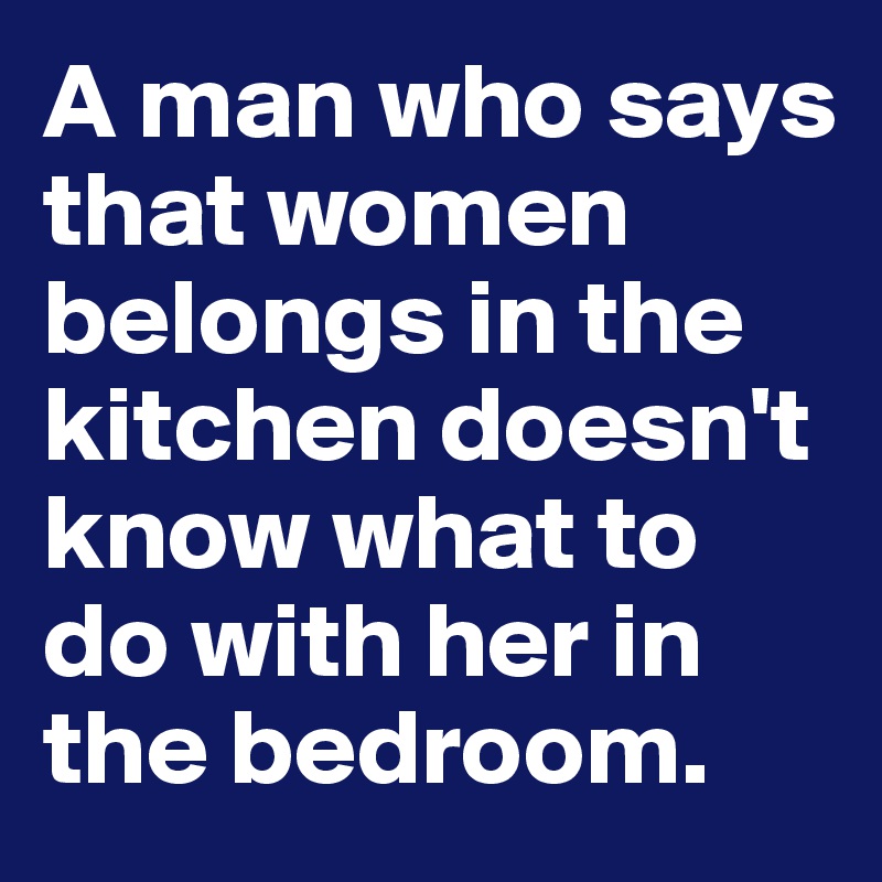 A man who says that women belongs in the kitchen doesn't know what to do with her in the bedroom.