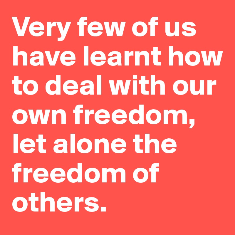 Very few of us have learnt how to deal with our own freedom, let alone the freedom of others.