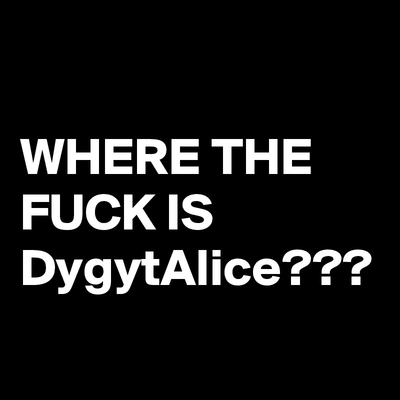 

WHERE THE FUCK IS DygytAlice???