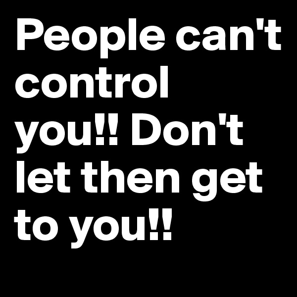 People can't control you!! Don't let then get to you!!