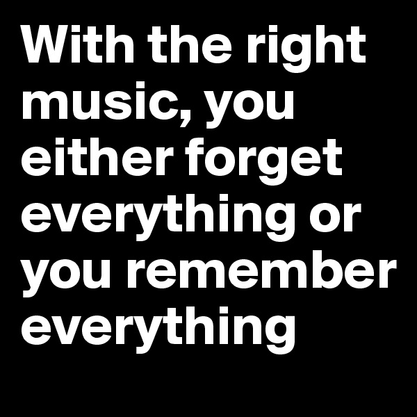 With the right music, you either forget everything or you remember everything