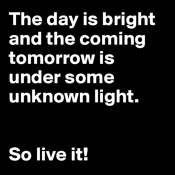 The day is bright and the coming tomorrow is under some unknown light.


So live it!