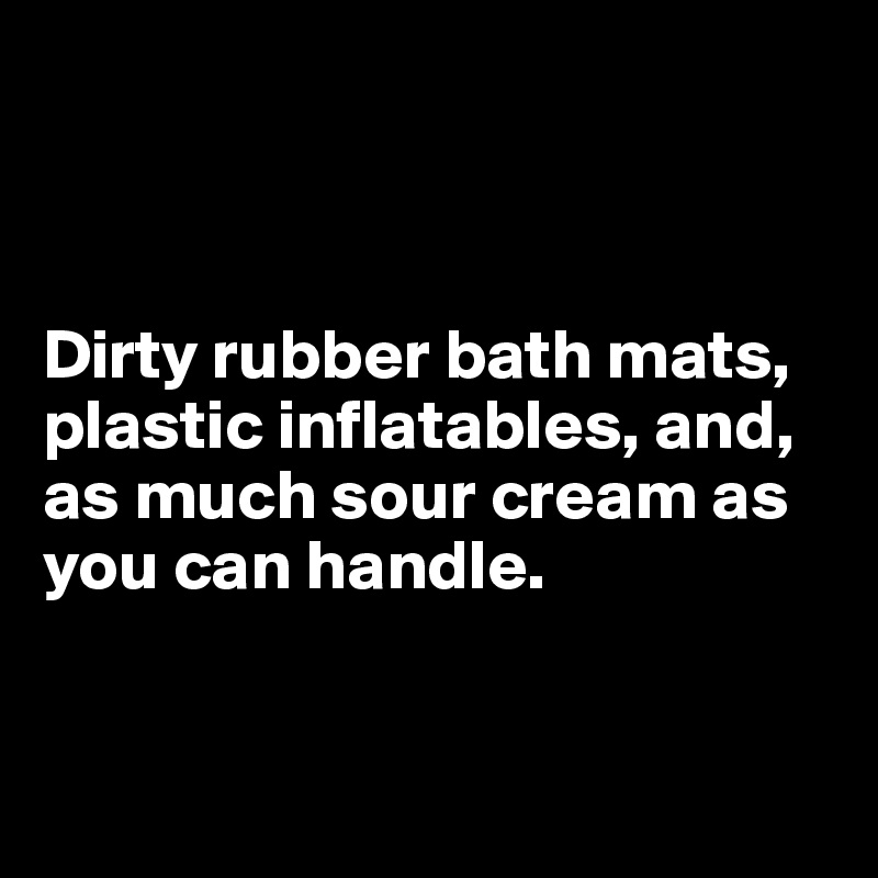 



Dirty rubber bath mats,
plastic inflatables, and, 
as much sour cream as 
you can handle.


