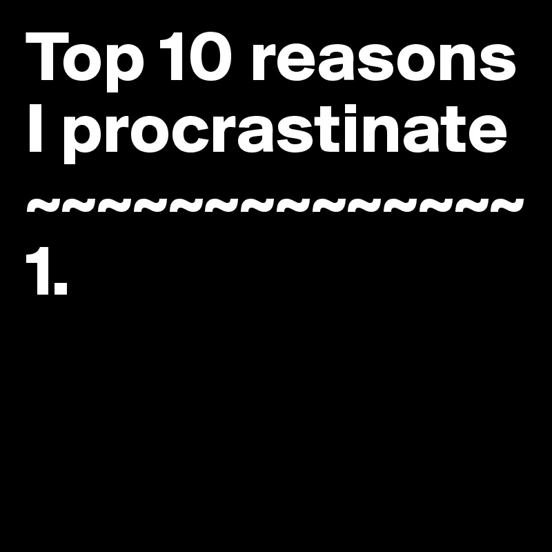 Top 10 reasons I procrastinate
~~~~~~~~~~~~~~
1.

