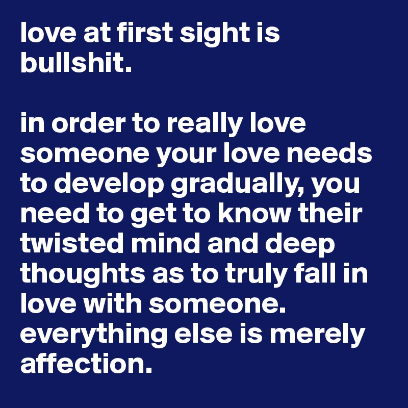 love at first sight is bullshit. 

in order to really love someone your love needs to develop gradually, you need to get to know their twisted mind and deep thoughts as to truly fall in love with someone. everything else is merely affection. 