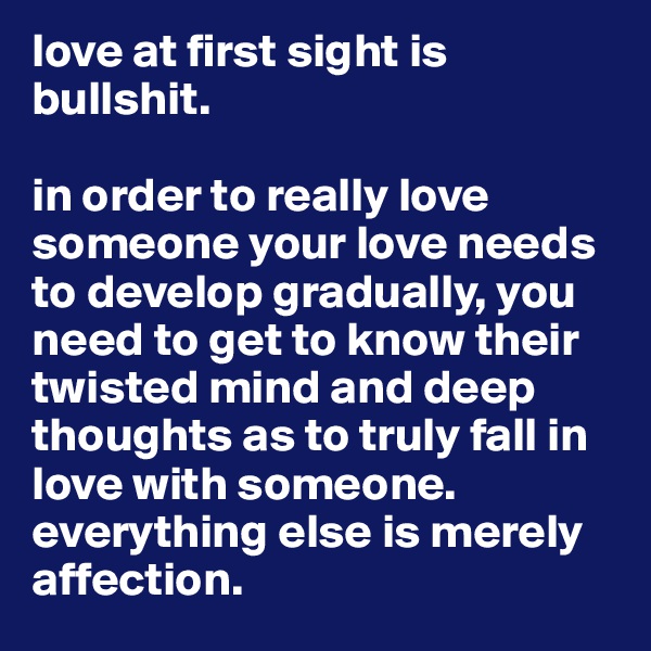 love at first sight is bullshit. 

in order to really love someone your love needs to develop gradually, you need to get to know their twisted mind and deep thoughts as to truly fall in love with someone. everything else is merely affection. 