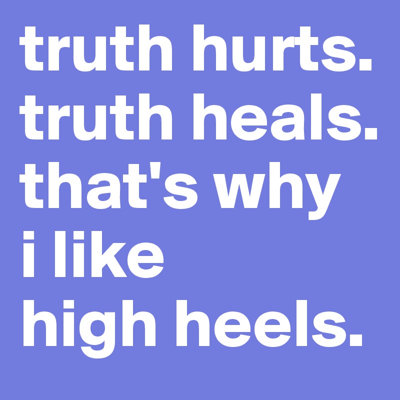 truth hurts.
truth heals.
that's why 
i like 
high heels.