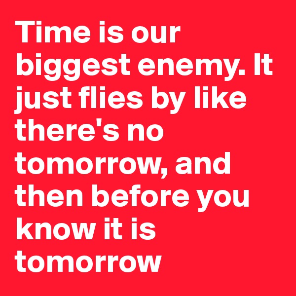 Time is our biggest enemy. It just flies by like there's no tomorrow, and then before you know it is tomorrow