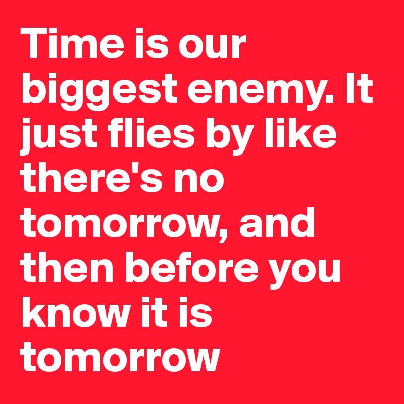Time is our biggest enemy. It just flies by like there's no tomorrow, and then before you know it is tomorrow