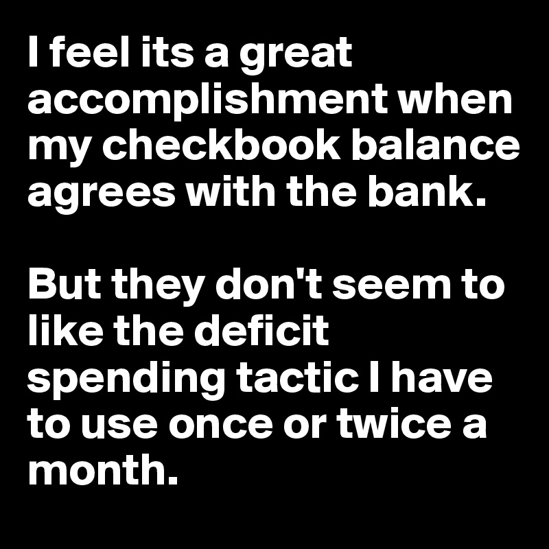 I feel its a great accomplishment when my checkbook balance agrees with the bank.  

But they don't seem to like the deficit spending tactic I have to use once or twice a month.  