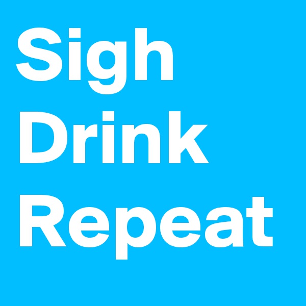 Sigh
Drink
Repeat