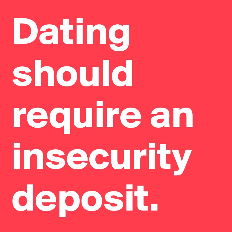Dating should require an insecurity deposit.