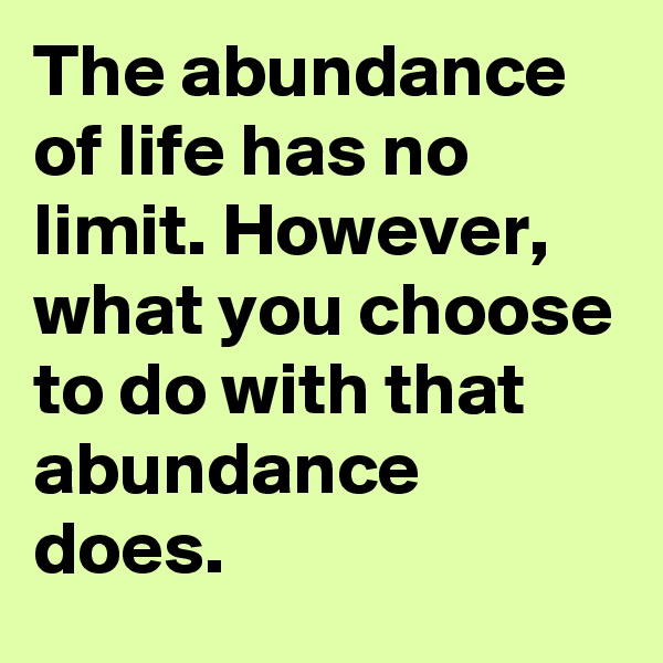 The abundance of life has no limit. However, what you choose to do with that abundance does.