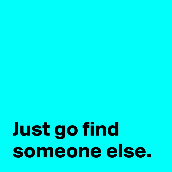 




 Just go find
 someone else.