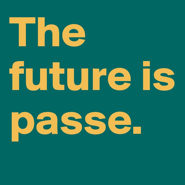 The future is passe.          