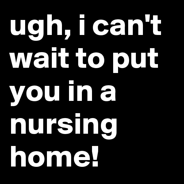 ugh, i can't wait to put you in a nursing home!