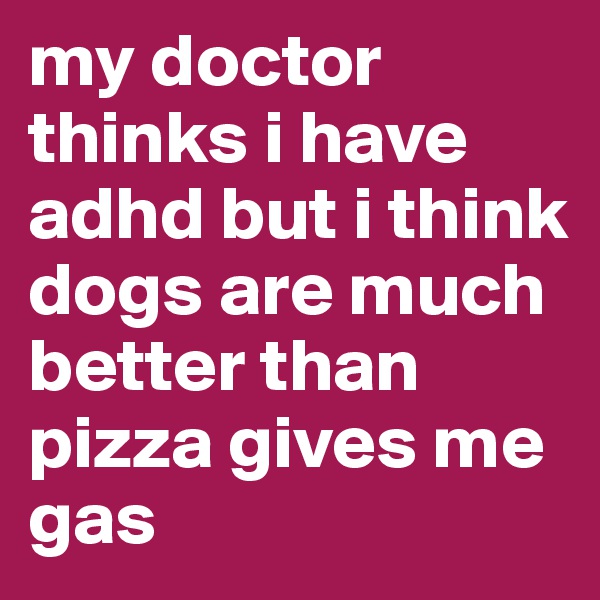 my doctor thinks i have adhd but i think dogs are much better than pizza gives me gas