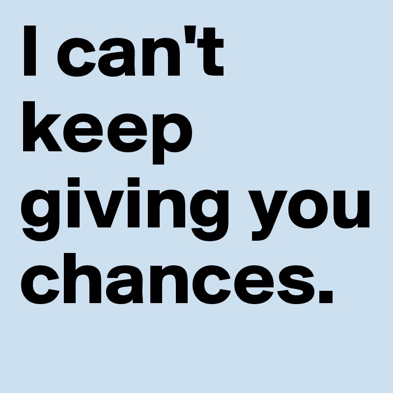 I can't keep giving you chances.