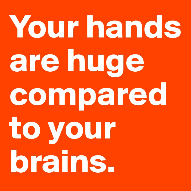 Your hands are huge compared to your brains.