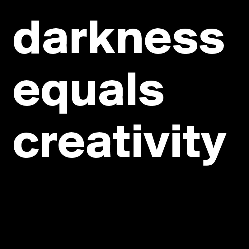 darkness equals
creativity