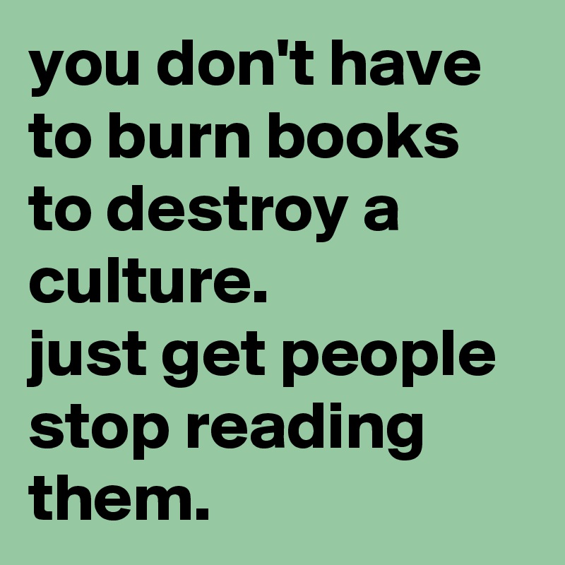you don't have to burn books to destroy a culture. 
just get people stop reading them.