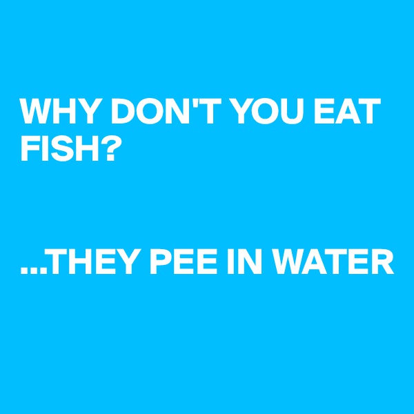 

WHY DON'T YOU EAT FISH?


...THEY PEE IN WATER

