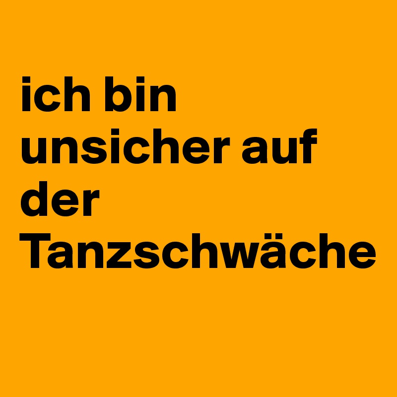 
ich bin unsicher auf der Tanzschwäche
