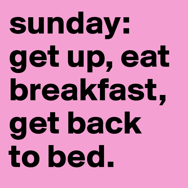 sunday: get up, eat breakfast, get back to bed. 