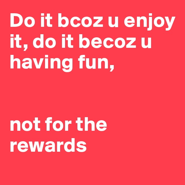 Do it bcoz u enjoy it, do it becoz u having fun, 


not for the rewards