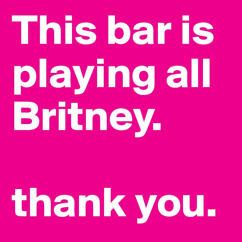 This bar is playing all Britney. 

thank you. 
