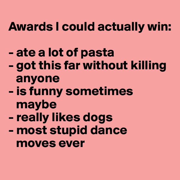 
Awards I could actually win:

- ate a lot of pasta
- got this far without killing
   anyone
- is funny sometimes
   maybe
- really likes dogs
- most stupid dance
   moves ever
