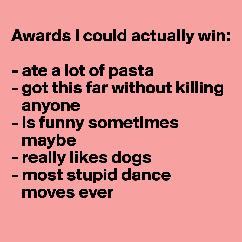 
Awards I could actually win:

- ate a lot of pasta
- got this far without killing
   anyone
- is funny sometimes
   maybe
- really likes dogs
- most stupid dance
   moves ever
