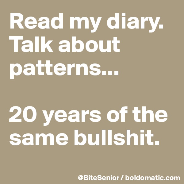 Read my diary. Talk about patterns...

20 years of the same bullshit.
