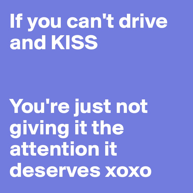 If you can't drive and KISS


You're just not giving it the attention it deserves xoxo