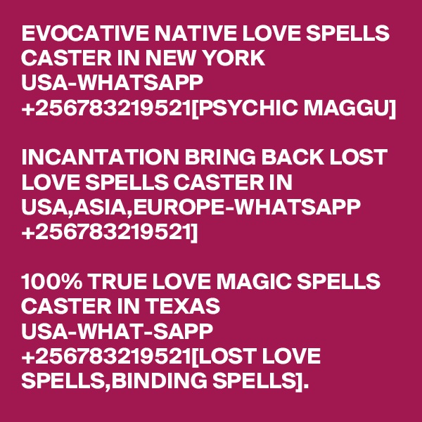 EVOCATIVE NATIVE LOVE SPELLS CASTER IN NEW YORK USA-WHATSAPP +256783219521[PSYCHIC MAGGU]

INCANTATION BRING BACK LOST LOVE SPELLS CASTER IN USA,ASIA,EUROPE-WHATSAPP +256783219521]

100% TRUE LOVE MAGIC SPELLS CASTER IN TEXAS USA-WHAT-SAPP +256783219521[LOST LOVE SPELLS,BINDING SPELLS].