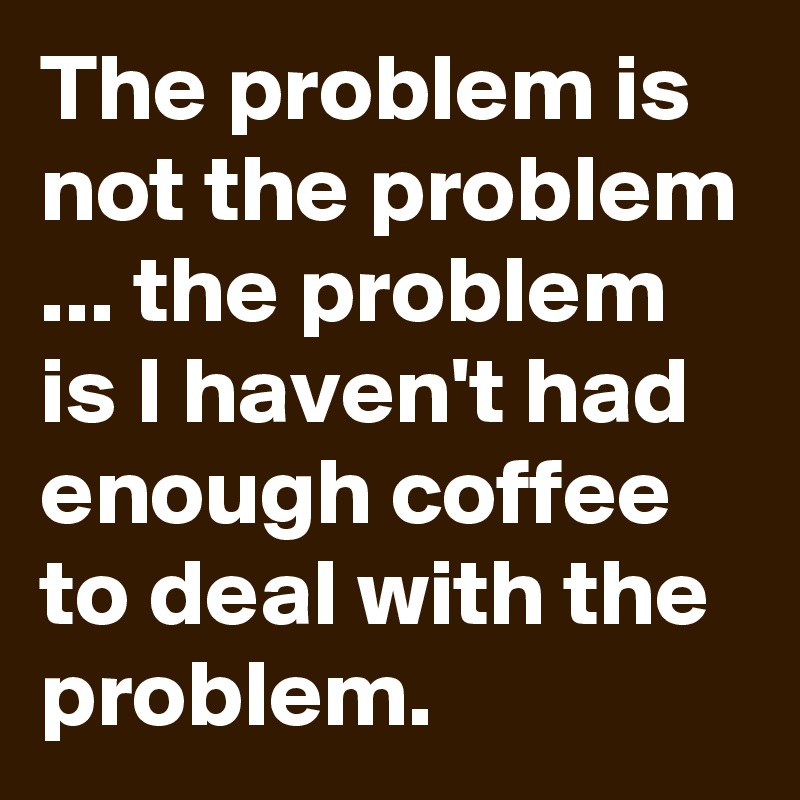 The problem is not the problem ... the problem is I haven't had enough coffee to deal with the problem.