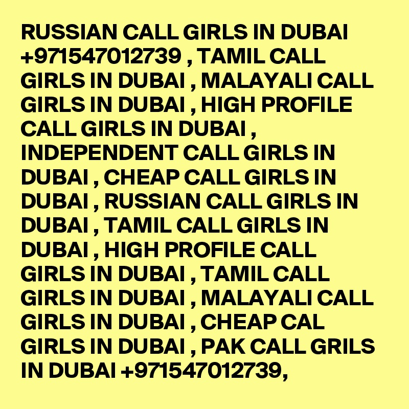 RUSSIAN CALL GIRLS IN DUBAI +971547012739 , TAMIL CALL GIRLS IN DUBAI , MALAYALI CALL GIRLS IN DUBAI , HIGH PROFILE CALL GIRLS IN DUBAI ,  INDEPENDENT CALL GIRLS IN DUBAI , CHEAP CALL GIRLS IN DUBAI , RUSSIAN CALL GIRLS IN DUBAI , TAMIL CALL GIRLS IN DUBAI , HIGH PROFILE CALL GIRLS IN DUBAI , TAMIL CALL GIRLS IN DUBAI , MALAYALI CALL GIRLS IN DUBAI , CHEAP CAL GIRLS IN DUBAI , PAK CALL GRILS IN DUBAI +971547012739, 