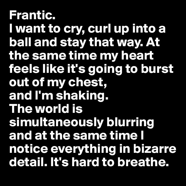 Frantic.
I want to cry, curl up into a ball and stay that way. At the same time my heart feels like it's going to burst out of my chest, 
and I'm shaking. 
The world is simultaneously blurring and at the same time I notice everything in bizarre detail. It's hard to breathe.