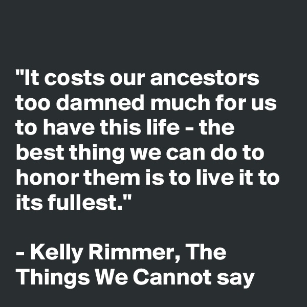 

"It costs our ancestors too damned much for us to have this life - the best thing we can do to honor them is to live it to its fullest."

- Kelly Rimmer, The Things We Cannot say