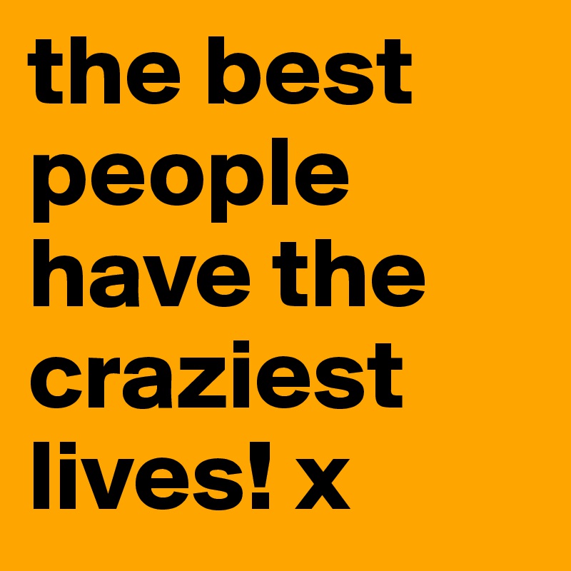 the best people have the craziest lives! x