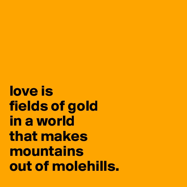 




love is 
fields of gold 
in a world 
that makes 
mountains 
out of molehills.