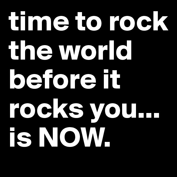time to rock the world before it rocks you... is NOW. 