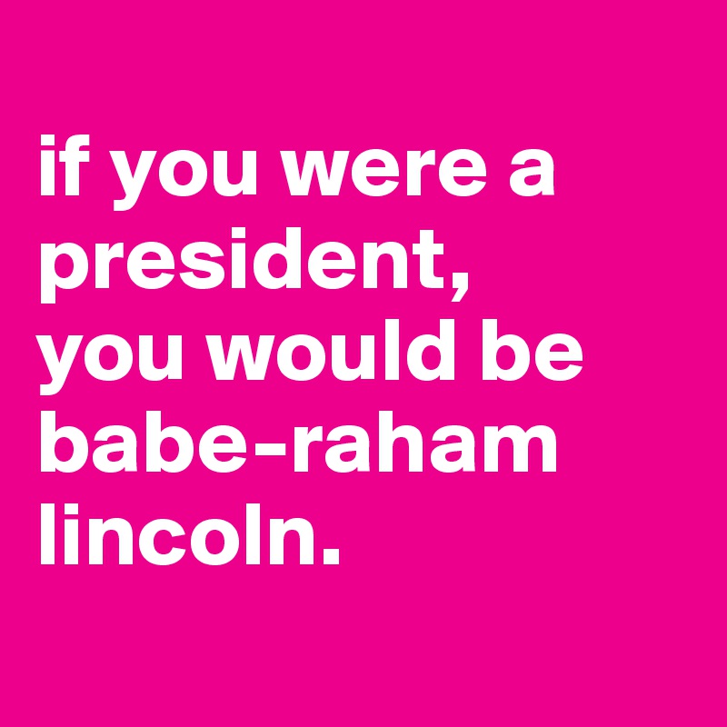 
if you were a president,
you would be babe-raham lincoln.
