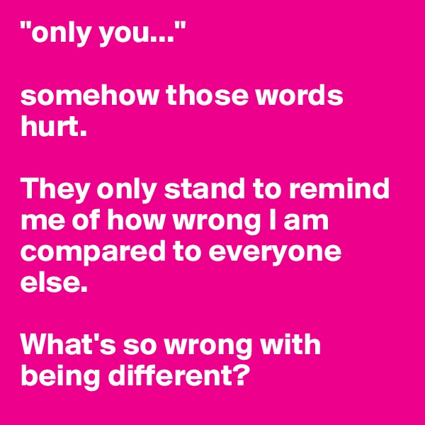 "only you..." 

somehow those words hurt. 

They only stand to remind me of how wrong I am compared to everyone else. 

What's so wrong with being different? 